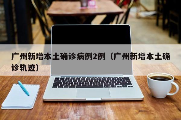 广州新增本土确诊病例2例（广州新增本土确诊轨迹）