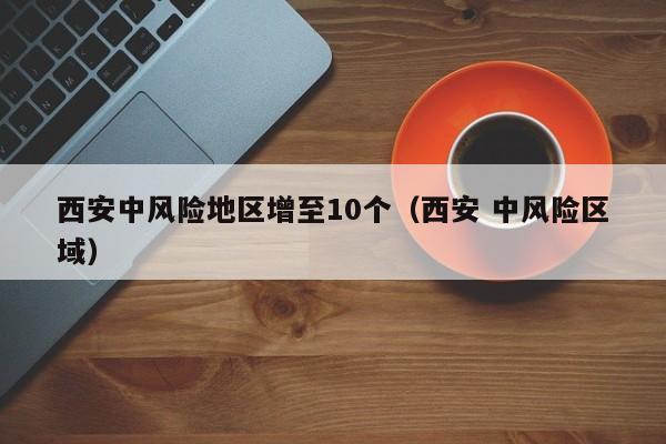 西安中风险地区增至10个（西安 中风险区域）