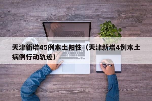 天津新增45例本土阳性（天津新增4例本土病例行动轨迹）