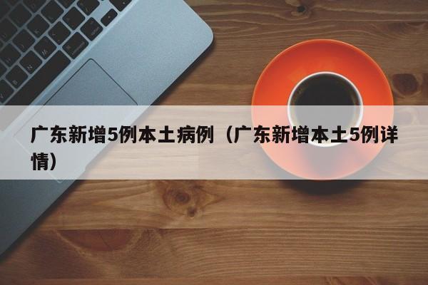 广东新增5例本土病例（广东新增本土5例详情）