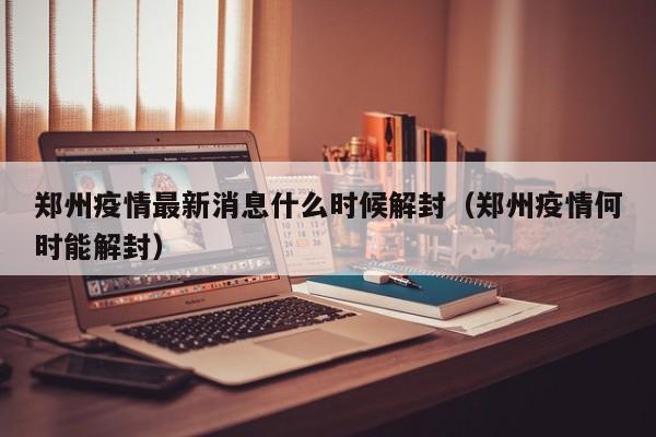 郑州疫情最新消息什么时候解封（郑州疫情何时能解封）