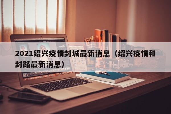 2021绍兴疫情封城最新消息（绍兴疫情和封路最新消息）