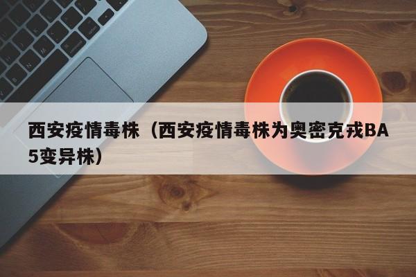 西安疫情毒株（西安疫情毒株为奥密克戎BA5变异株）