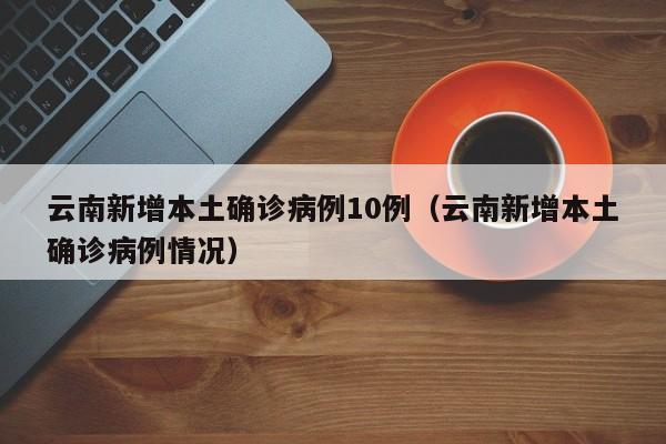 云南新增本土确诊病例10例（云南新增本土确诊病例情况）