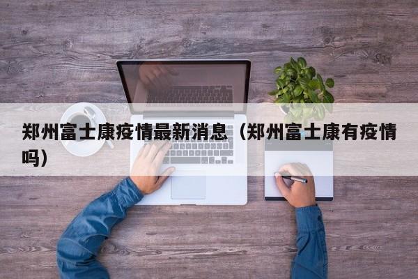 郑州富士康疫情最新消息（郑州富士康有疫情吗）