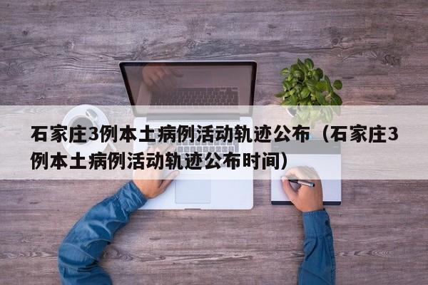 石家庄3例本土病例活动轨迹公布（石家庄3例本土病例活动轨迹公布时间）