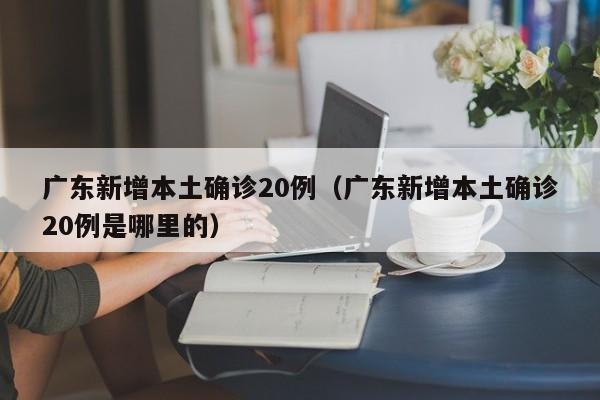 广东新增本土确诊20例（广东新增本土确诊20例是哪里的）