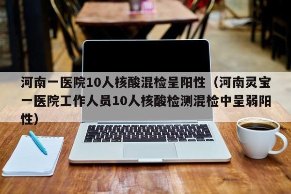 河南一医院10人核酸混检呈阳性（河南灵宝一医院工作人员10人核酸检测混检中呈弱阳性）