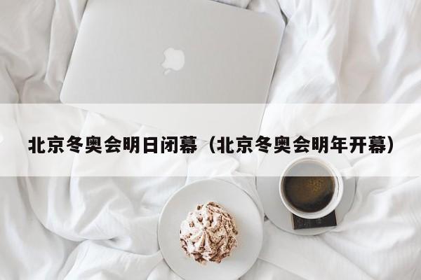 北京冬奥会明日闭幕（北京冬奥会明年开幕）