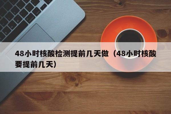 48小时核酸检测提前几天做（48小时核酸要提前几天）