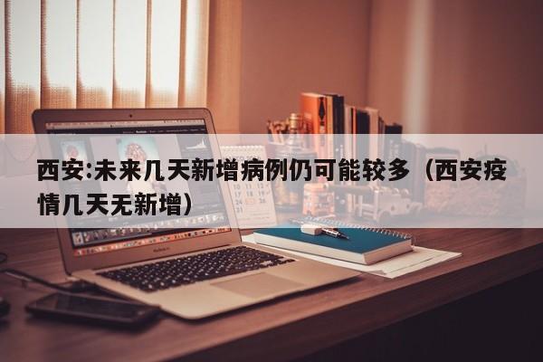 西安:未来几天新增病例仍可能较多（西安疫情几天无新增）