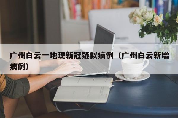 广州白云一地现新冠疑似病例（广州白云新增病例）