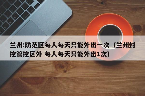 兰州:防范区每人每天只能外出一次（兰州封控管控区外 每人每天只能外出1次）