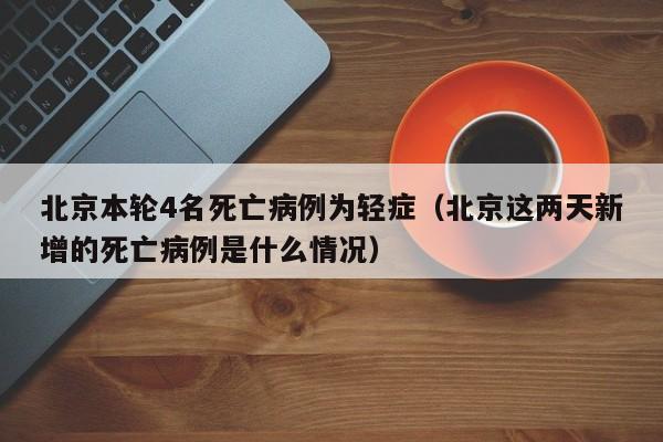 北京本轮4名死亡病例为轻症（北京这两天新增的死亡病例是什么情况）