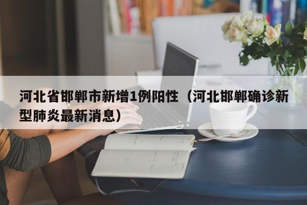 河北省邯郸市新增1例阳性（河北邯郸确诊新型肺炎最新消息）