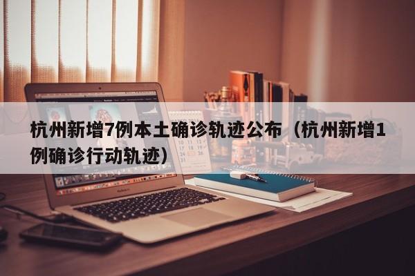 杭州新增7例本土确诊轨迹公布（杭州新增1例确诊行动轨迹）