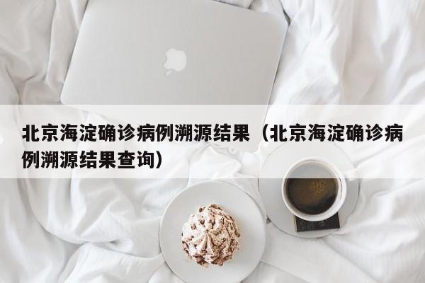 北京海淀确诊病例溯源结果（北京海淀确诊病例溯源结果查询）