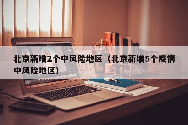 北京新增2个中风险地区（北京新增5个疫情中风险地区）