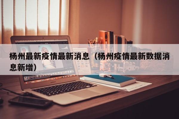 杨州最新疫情最新消息（杨州疫情最新数据消息新增）