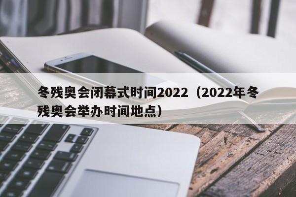 冬残奥会闭幕式时间2022（2022年冬残奥会举办时间地点）