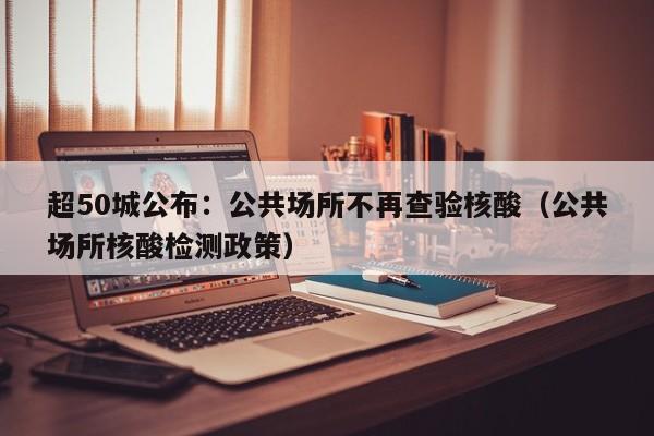 超50城公布：公共场所不再查验核酸（公共场所核酸检测政策）
