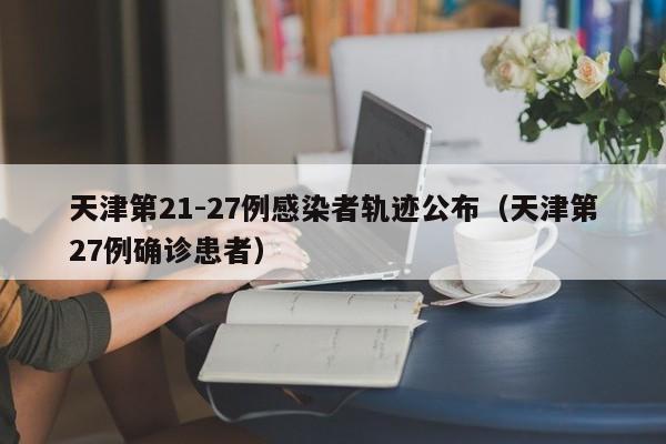 天津第21-27例感染者轨迹公布（天津第27例确诊患者）