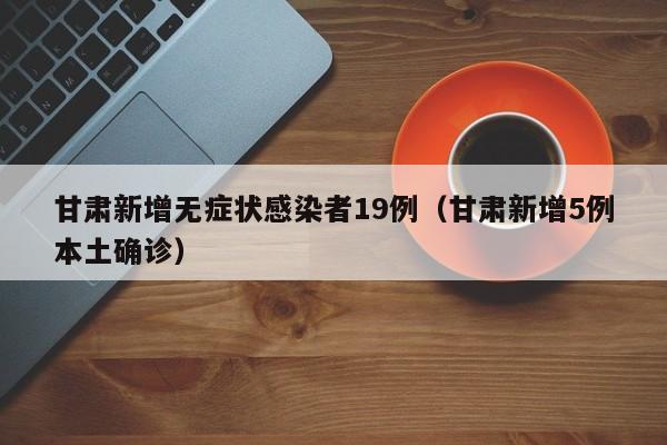 甘肃新增无症状感染者19例（甘肃新增5例本土确诊）