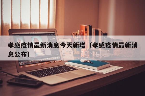 孝感疫情最新消息今天新增（孝感疫情最新消息公布）