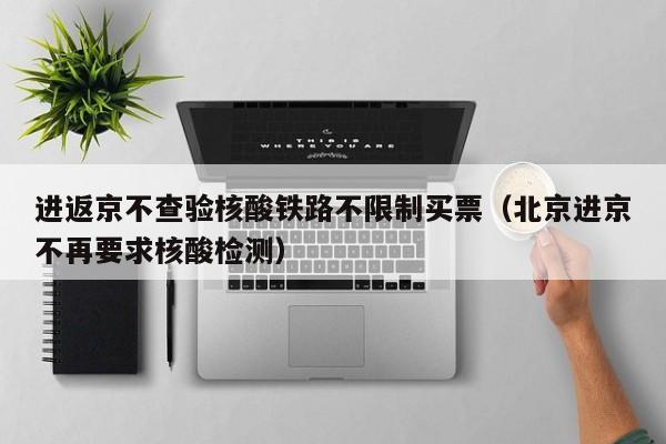 进返京不查验核酸铁路不限制买票（北京进京不再要求核酸检测）