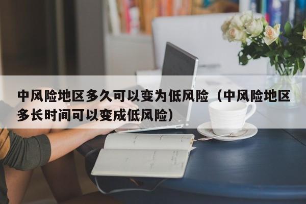 中风险地区多久可以变为低风险（中风险地区多长时间可以变成低风险）