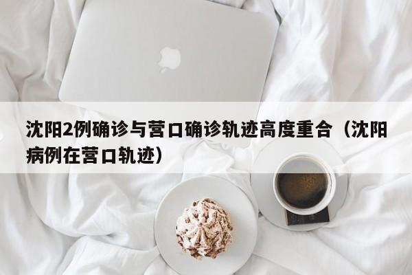 沈阳2例确诊与营口确诊轨迹高度重合（沈阳病例在营口轨迹）