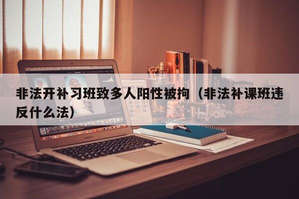 非法开补习班致多人阳性被拘（非法补课班违反什么法）
