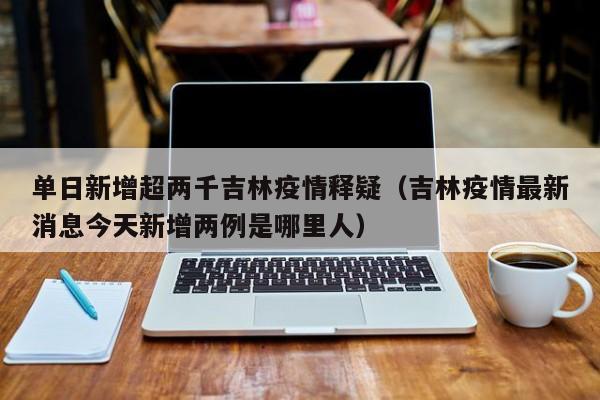 单日新增超两千吉林疫情释疑（吉林疫情最新消息今天新增两例是哪里人）