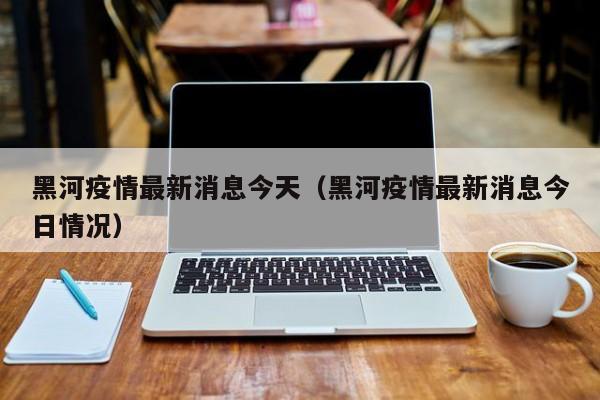 黑河疫情最新消息今天（黑河疫情最新消息今日情况）