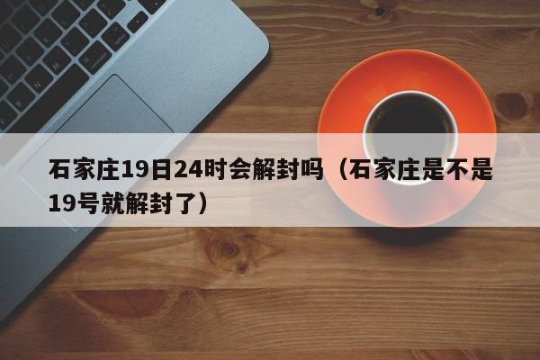 石家庄19日24时会解封吗（石家庄是不是19号就解封了）