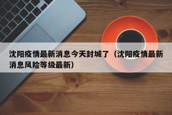 沈阳疫情最新消息今天封城了（沈阳疫情最新消息风险等级最新）