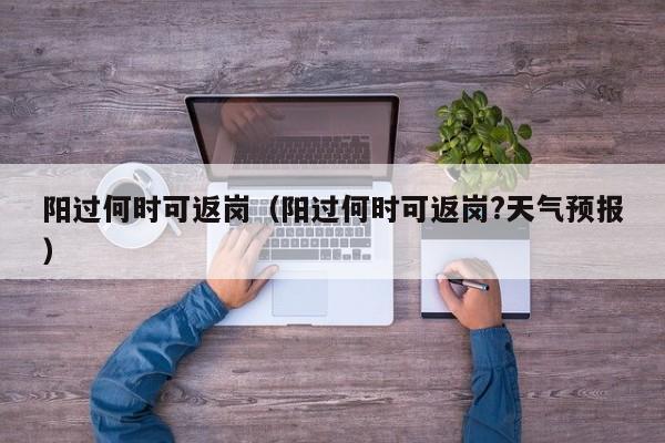阳过何时可返岗（阳过何时可返岗?天气预报）