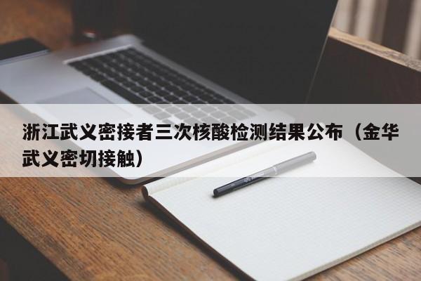 浙江武义密接者三次核酸检测结果公布（金华武义密切接触）