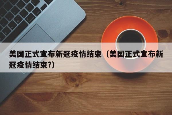 美国正式宣布新冠疫情结束（美国正式宣布新冠疫情结束?）