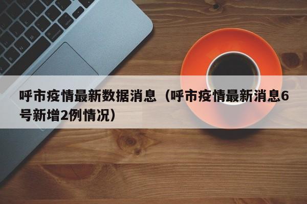 呼市疫情最新数据消息（呼市疫情最新消息6号新增2例情况）