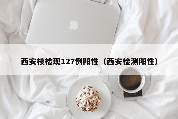 西安核检现127例阳性（西安检测阳性）