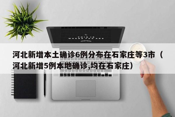 河北新增本土确诊6例分布在石家庄等3市（河北新增5例本地确诊,均在石家庄）