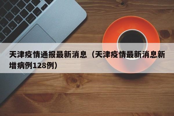 天津疫情通报最新消息（天津疫情最新消息新增病例128例）