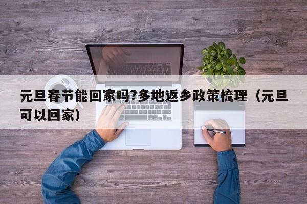 元旦春节能回家吗?多地返乡政策梳理（元旦可以回家）
