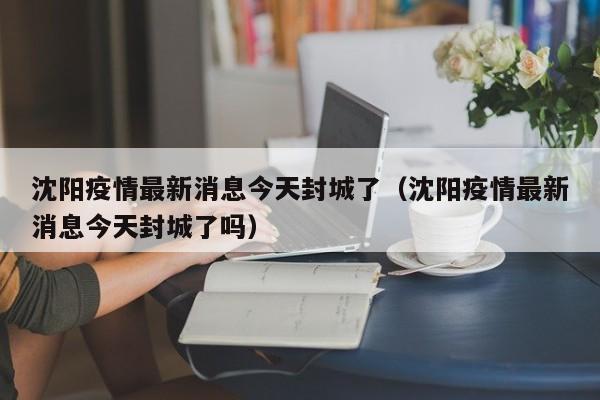 沈阳疫情最新消息今天封城了（沈阳疫情最新消息今天封城了吗）