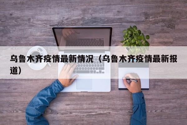 乌鲁木齐疫情最新情况（乌鲁木齐疫情最新报道）
