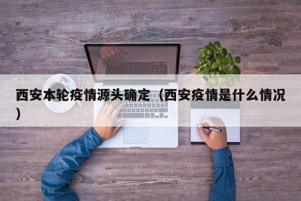 西安本轮疫情源头确定（西安疫情是什么情况）