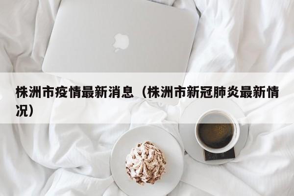 株洲市疫情最新消息（株洲市新冠肺炎最新情况）