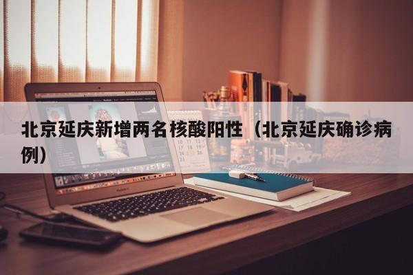 北京延庆新增两名核酸阳性（北京延庆确诊病例）