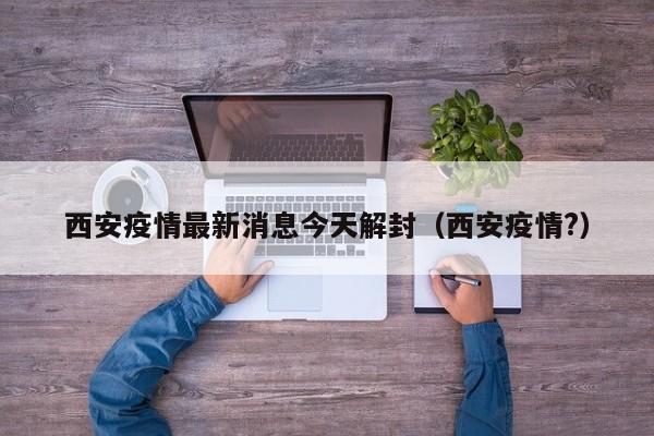 西安疫情最新消息今天解封（西安疫情?）